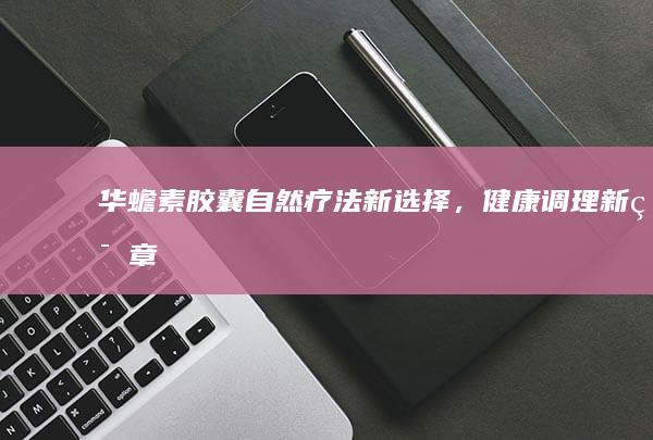 华蟾素胶囊：自然疗法新选择，健康调理新篇章